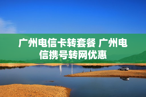 广州电信卡转套餐 广州电信携号转网优惠