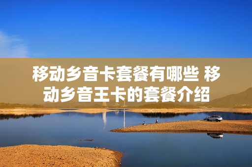 移动乡音卡套餐有哪些 移动乡音王卡的套餐介绍
