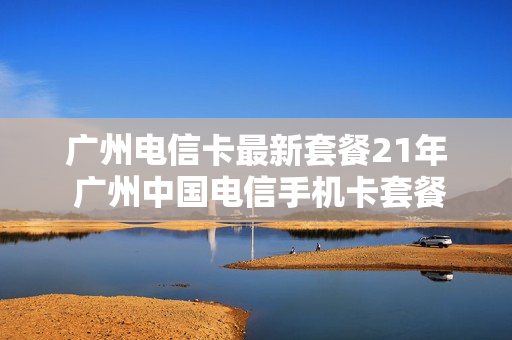 广州电信卡最新套餐21年 广州中国电信手机卡套餐