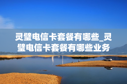 灵璧电信卡套餐有哪些_灵璧电信卡套餐有哪些业务
