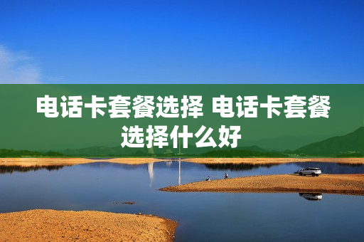 电话卡套餐选择 电话卡套餐选择什么好