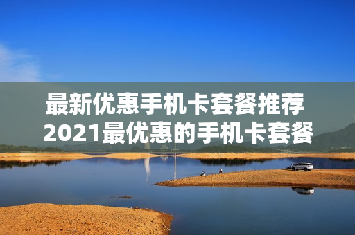 最新优惠手机卡套餐推荐 2021最优惠的手机卡套餐