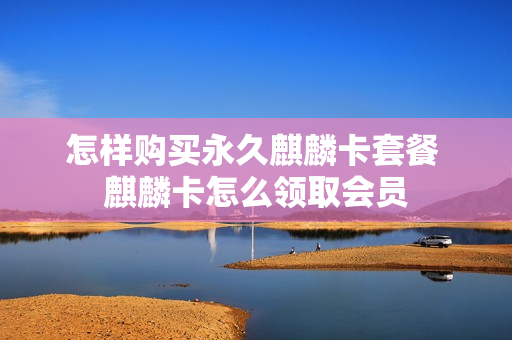 怎样购买永久麒麟卡套餐 麒麟卡怎么领取会员