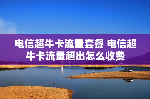 电信超牛卡流量套餐 电信超牛卡流量超出怎么收费