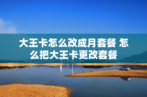 大王卡怎么改成月套餐 怎么把大王卡更改套餐