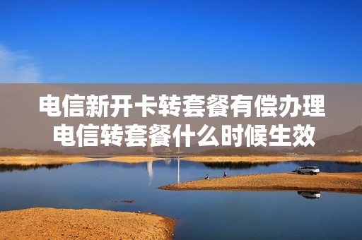 电信新开卡转套餐有偿办理 电信转套餐什么时候生效