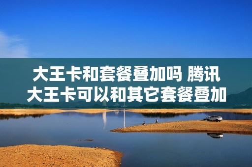 大王卡和套餐叠加吗 腾讯大王卡可以和其它套餐叠加