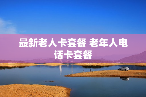 最新老人卡套餐 老年人电话卡套餐