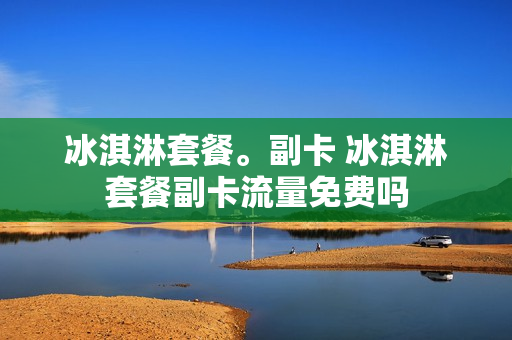 冰淇淋套餐。副卡 冰淇淋套餐副卡流量免费吗