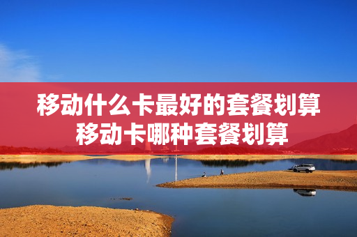 移动什么卡最好的套餐划算 移动卡哪种套餐划算