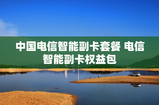 中国电信智能副卡套餐 电信智能副卡权益包