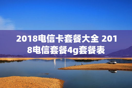 2018电信卡套餐大全 2018电信套餐4g套餐表
