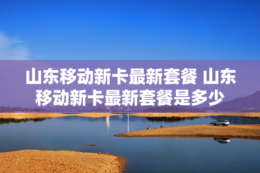 山东移动新卡最新套餐 山东移动新卡最新套餐是多少