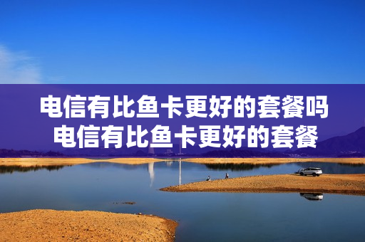 电信有比鱼卡更好的套餐吗 电信有比鱼卡更好的套餐吗