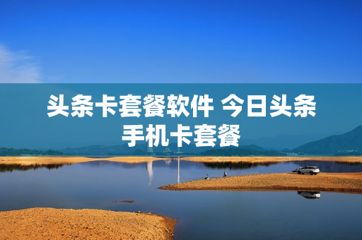 头条卡套餐软件 今日头条手机卡套餐
