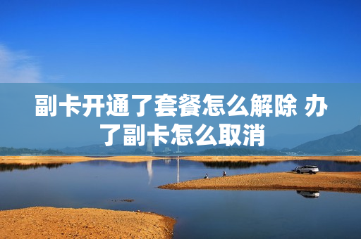 副卡开通了套餐怎么解除 办了副卡怎么取消
