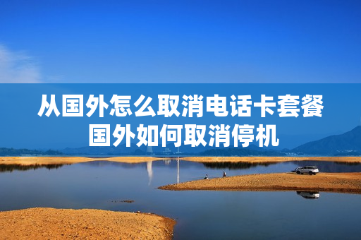 从国外怎么取消电话卡套餐 国外如何取消停机