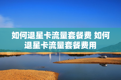 如何退星卡流量套餐费 如何退星卡流量套餐费用
