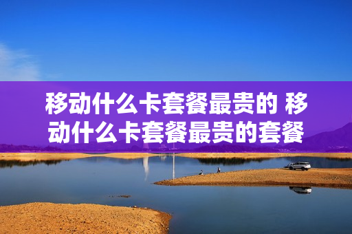 移动什么卡套餐最贵的 移动什么卡套餐最贵的套餐