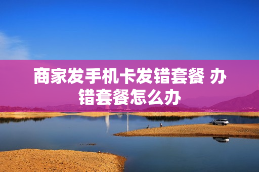 商家发手机卡发错套餐 办错套餐怎么办