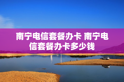 南宁电信套餐办卡 南宁电信套餐办卡多少钱