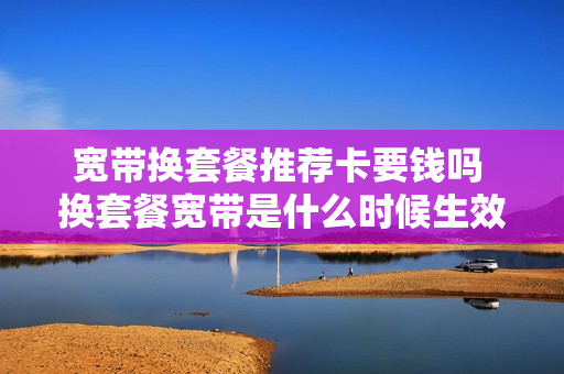 宽带换套餐推荐卡要钱吗 换套餐宽带是什么时候生效