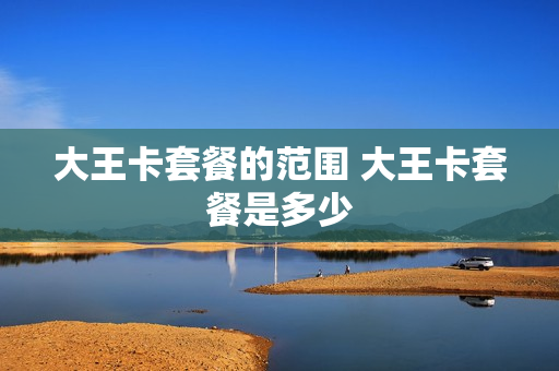 大王卡套餐的范围 大王卡套餐是多少