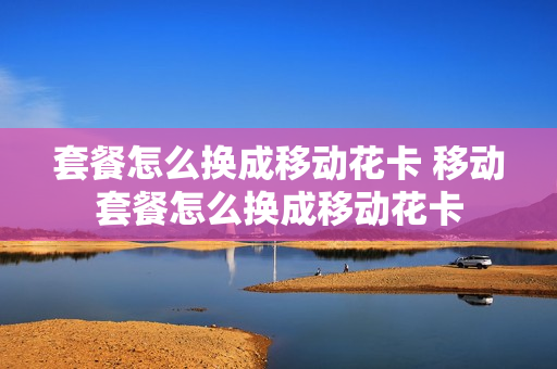 套餐怎么换成移动花卡 移动套餐怎么换成移动花卡