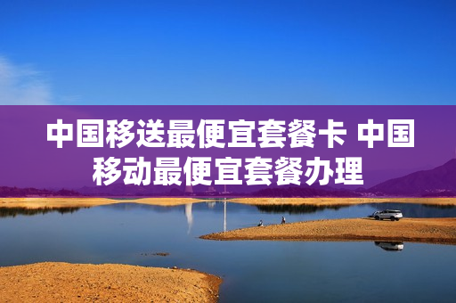 中国移送最便宜套餐卡 中国移动最便宜套餐办理