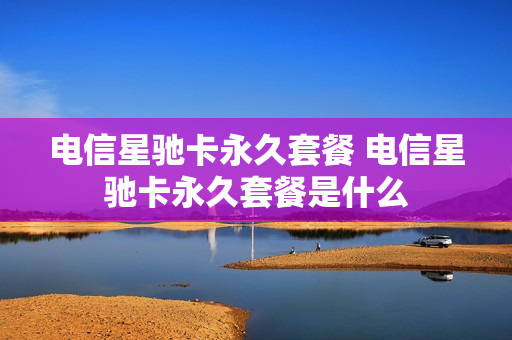 电信星驰卡永久套餐 电信星驰卡永久套餐是什么