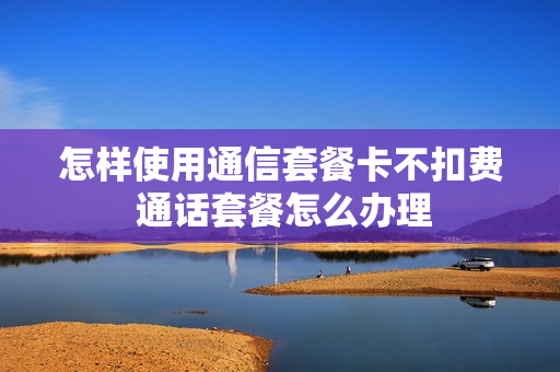 怎样使用通信套餐卡不扣费 通话套餐怎么办理