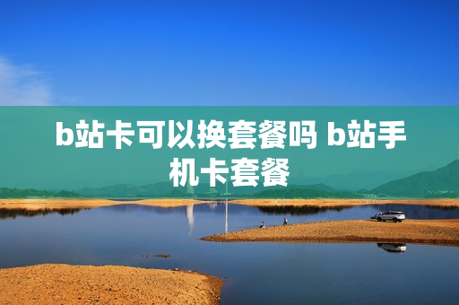 b站卡可以换套餐吗 b站手机卡套餐
