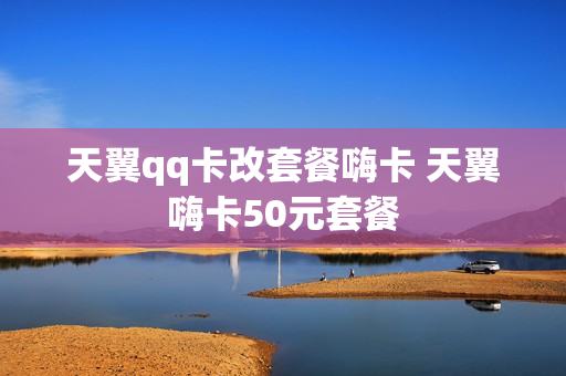 天翼qq卡改套餐嗨卡 天翼嗨卡50元套餐
