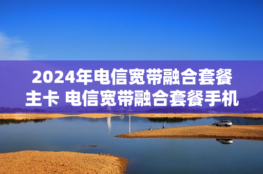 2024年电信宽带融合套餐主卡 电信宽带融合套餐手机卡有月租吗