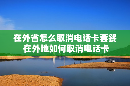 在外省怎么取消电话卡套餐 在外地如何取消电话卡