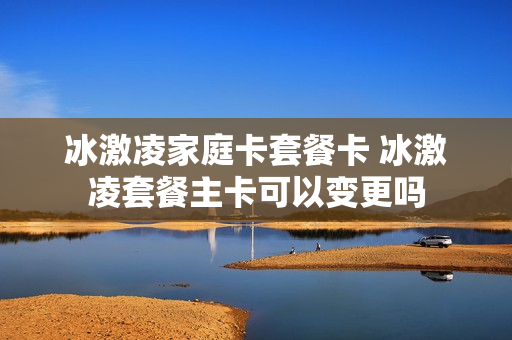 冰激凌家庭卡套餐卡 冰激凌套餐主卡可以变更吗