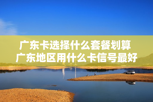 广东卡选择什么套餐划算 广东地区用什么卡信号最好