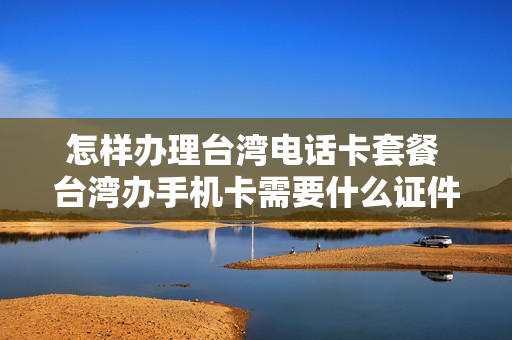 怎样办理台湾电话卡套餐 台湾办手机卡需要什么证件