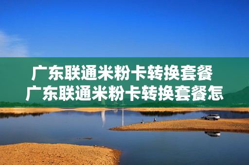 广东联通米粉卡转换套餐 广东联通米粉卡转换套餐怎么操作