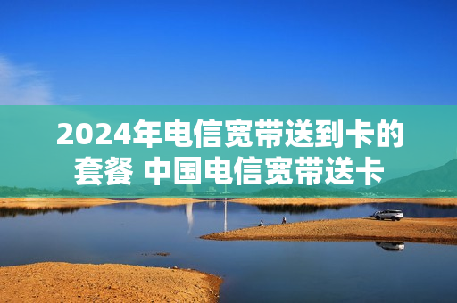 2024年电信宽带送到卡的套餐 中国电信宽带送卡