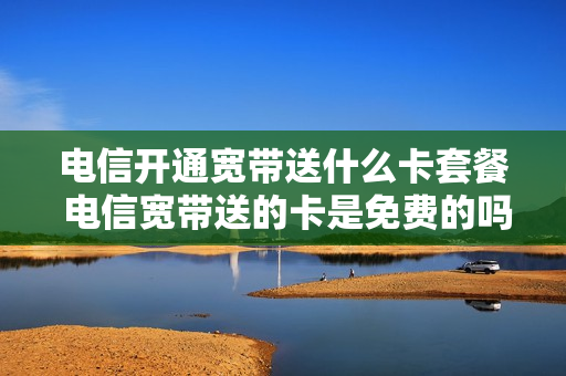 电信开通宽带送什么卡套餐 电信宽带送的卡是免费的吗