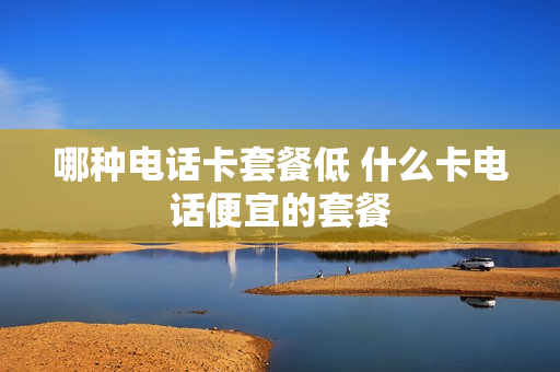 哪种电话卡套餐低 什么卡电话便宜的套餐
