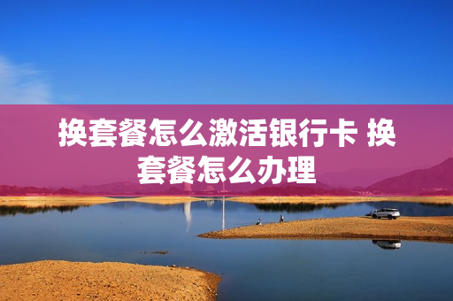 换套餐怎么激活银行卡 换套餐怎么办理