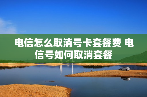 电信怎么取消号卡套餐费 电信号如何取消套餐