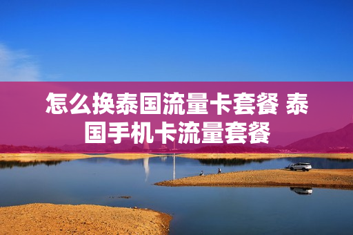怎么换泰国流量卡套餐 泰国手机卡流量套餐