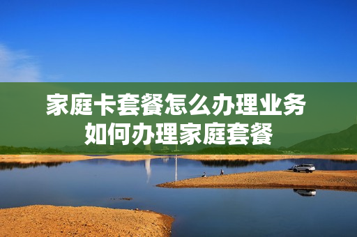 家庭卡套餐怎么办理业务 如何办理家庭套餐
