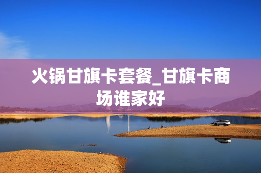 火锅甘旗卡套餐_甘旗卡商场谁家好