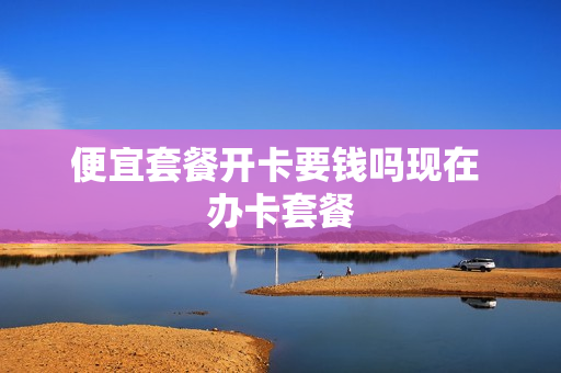 便宜套餐开卡要钱吗现在 办卡套餐