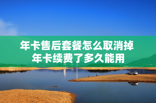 年卡售后套餐怎么取消掉 年卡续费了多久能用