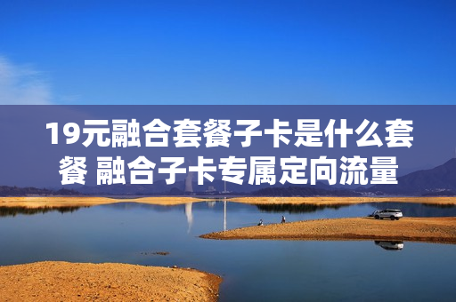 19元融合套餐子卡是什么套餐 融合子卡专属定向流量包